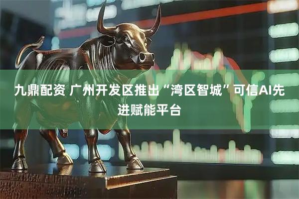 九鼎配资 广州开发区推出“湾区智城”可信AI先进赋能平台