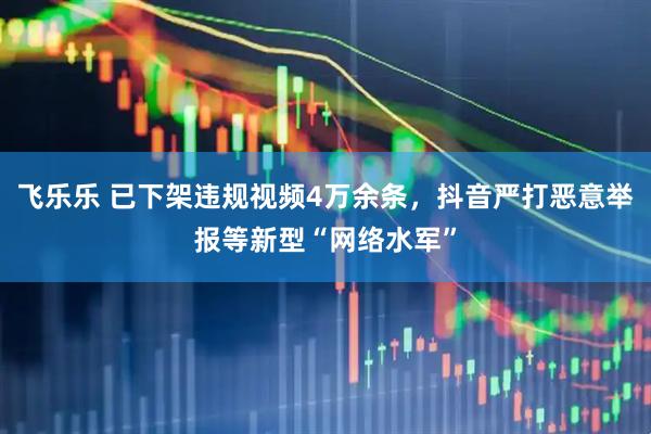 飞乐乐 已下架违规视频4万余条，抖音严打恶意举报等新型“网络水军”