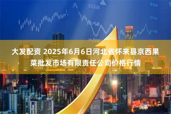 大发配资 2025年6月6日河北省怀来县京西果菜批发市场有限责任公司价格行情