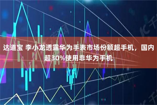 达道宝 李小龙透露华为手表市场份额超手机，国内超30%使用非华为手机