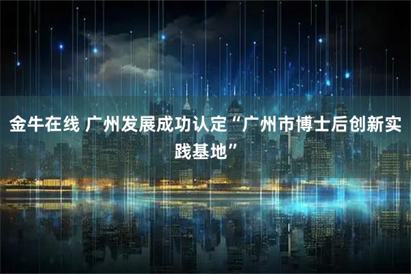 金牛在线 广州发展成功认定“广州市博士后创新实践基地”