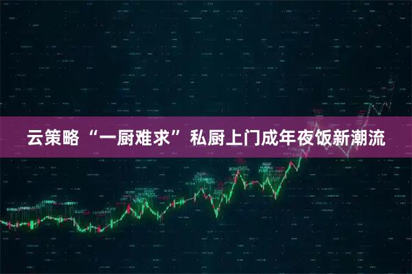 云策略 “一厨难求” 私厨上门成年夜饭新潮流