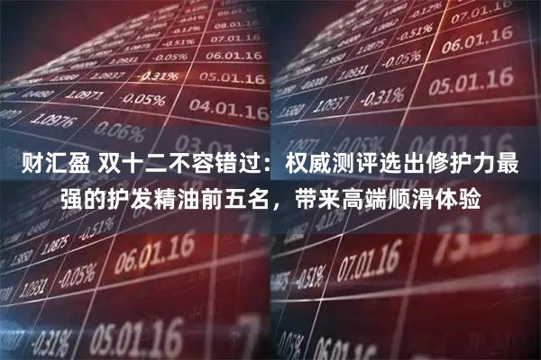 财汇盈 双十二不容错过：权威测评选出修护力最强的护发精油前五名，带来高端顺滑体验