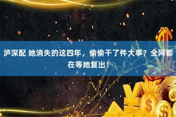 泸深配 她消失的这四年，偷偷干了件大事？全网都在等她复出！