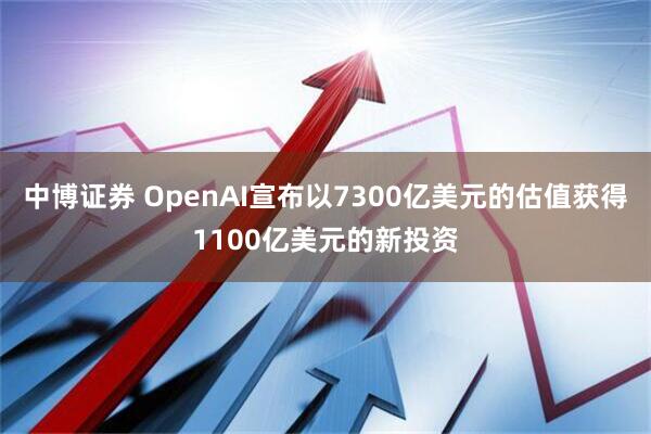 中博证券 OpenAI宣布以7300亿美元的估值获得1100亿美元的新投资