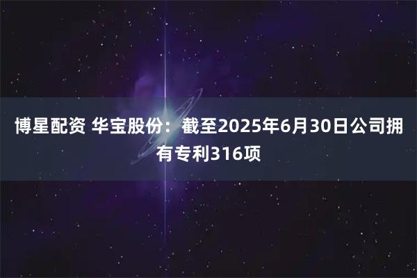 博星配资 华宝股份：截至2025年6月30日公司拥有专利316项