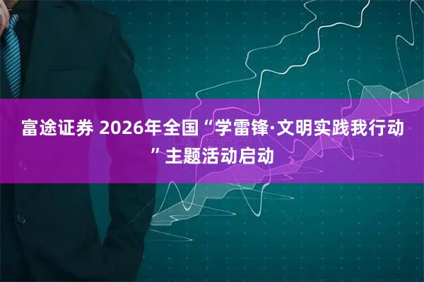 富途证券 2026年全国“学雷锋·文明实践我行动”主题活动启动