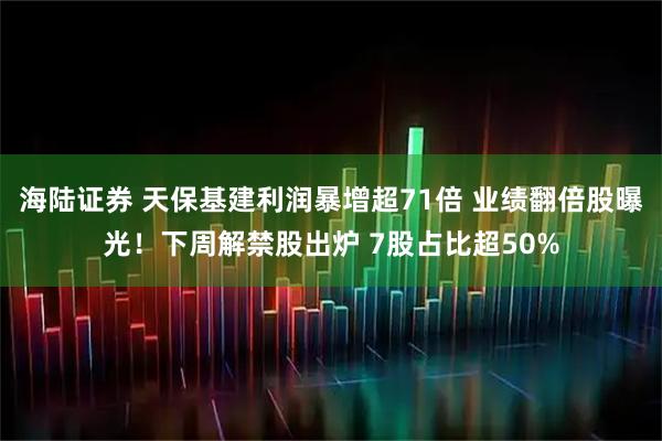 海陆证券 天保基建利润暴增超71倍 业绩翻倍股曝光！下周解禁股出炉 7股占比超50%