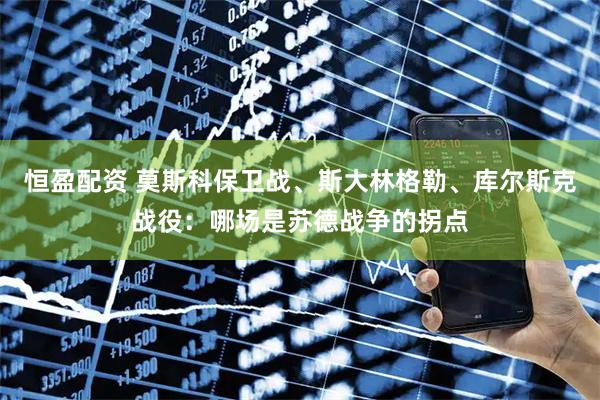 恒盈配资 莫斯科保卫战、斯大林格勒、库尔斯克战役：哪场是苏德战争的拐点
